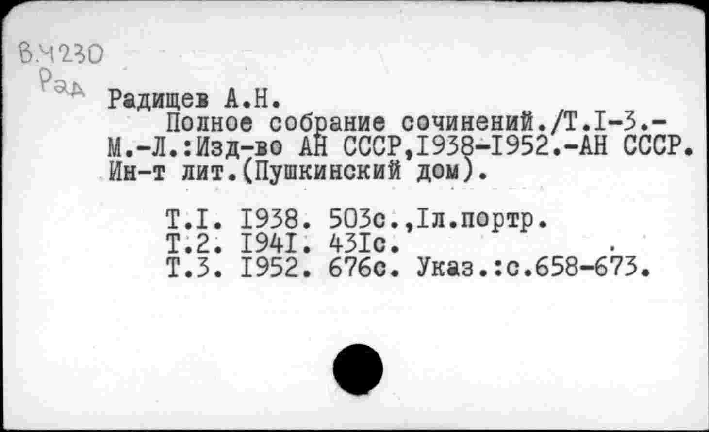 ﻿В.М7Л0
Радищев А.Н.
Полное собрание сочинений./Т.1-3.-М.-Л.:Изд-во АН СССР,1938-1952.-АН СССР. Ин-т лит.(Пушкинский дом).
Т.1. 1938. 503с.,1л.портр.
Т.2. 1941. 431с.
Т.З. 1952. 676с. Указ.:с.658-673.